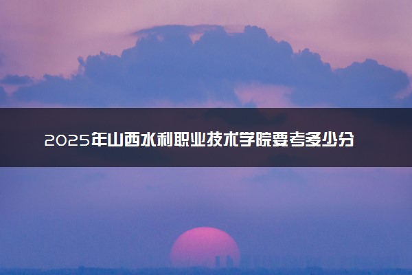2025年山西水利职业技术学院要考多少分才能上？历年录取分数线及报考指南（含预测）