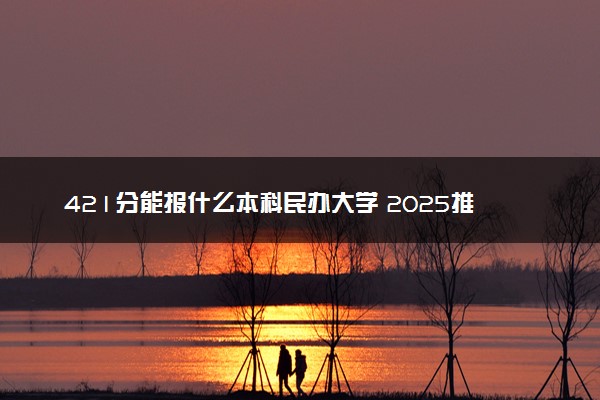 421分能报什么本科民办大学 2025推荐院校