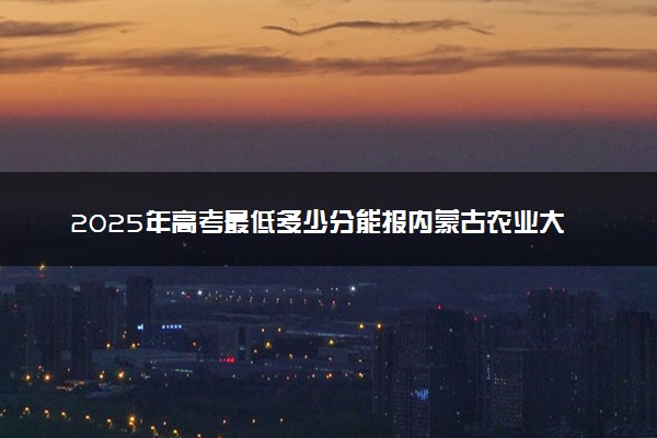 2025年高考最低多少分能报内蒙古农业大学？附内蒙古农业大学历年录取分数线及位次