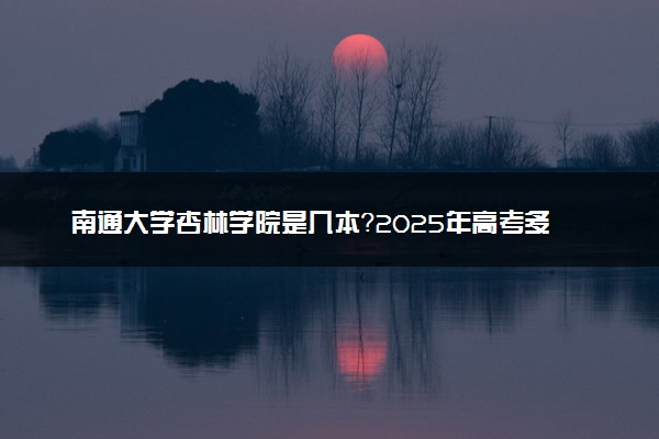 南通大学杏林学院是几本？2025年高考多少分能上及报考建议