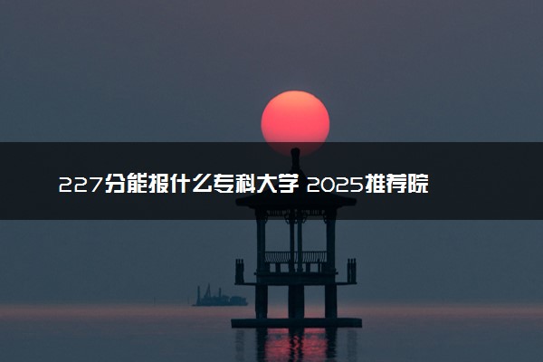 227分能报什么专科大学 2025推荐院校