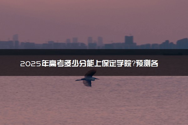 2025年高考多少分能上保定学院？预测各省份录取分数线（附2024年数据及报考指南）
