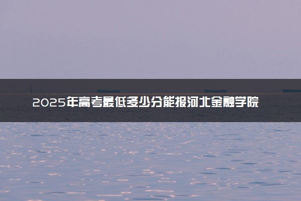 2025年高考最低多少分能报河北金融学院？附河北金融学院历年录取分数线及位次