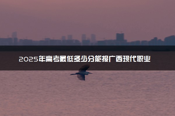 2025年高考最低多少分能报广西现代职业技术学院？附广西现代职业技术学院历年录取分数线及位次