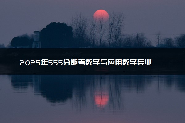2025年555分能考数学与应用数学专业吗 555分数学与应用数学专业大学推荐