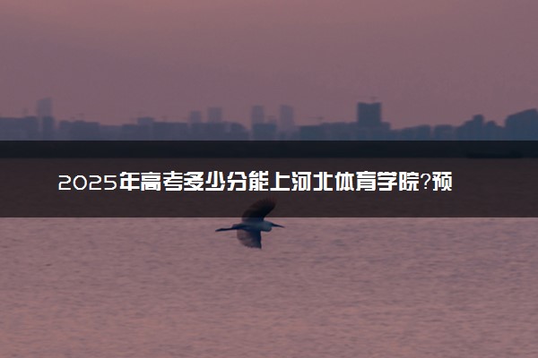 2025年高考多少分能上河北体育学院？预测各省份录取分数线（附2024年数据及报考指南）