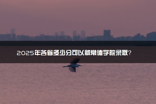 2025年各省多少分可以被常德学院录取？历年录取分数线