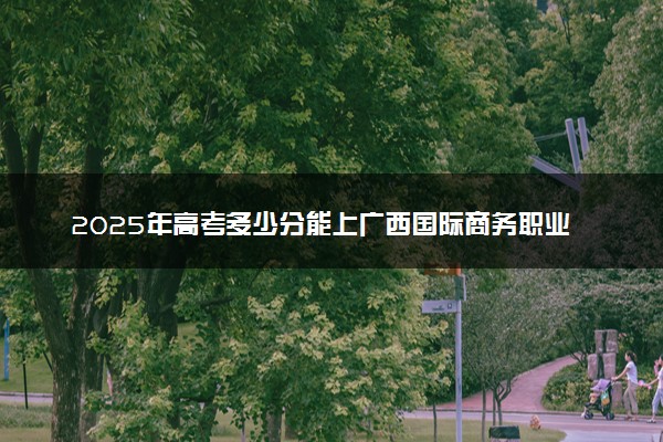 2025年高考多少分能上广西国际商务职业技术学院？预测各省份录取分数线（附2024年数据及报考指南）