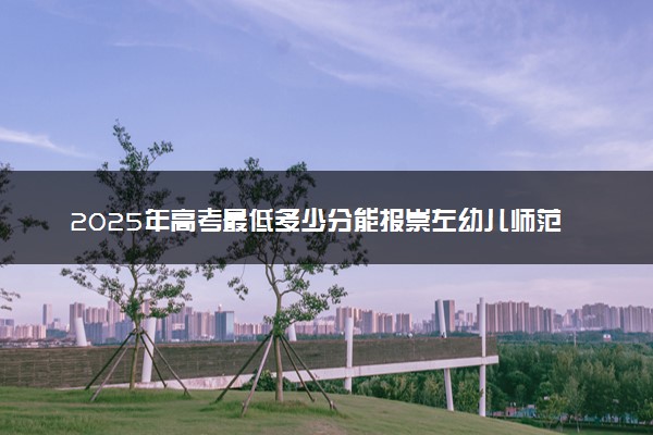 2025年高考最低多少分能报崇左幼儿师范高等专科学校？附崇左幼儿师范高等专科学校历年录取分数线及位次