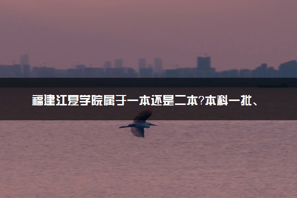 福建江夏学院属于一本还是二本？本科一批、二批的区别及报考建议