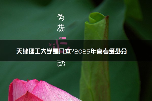 天津理工大学是几本？2025年高考多少分能上及报考建议