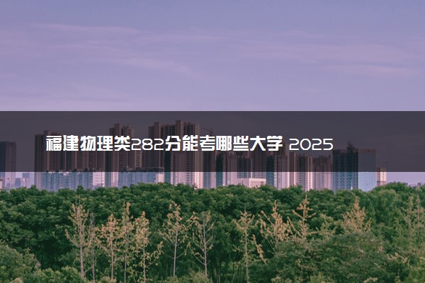 福建物理类282分能考哪些大学 2025考生稳上的大学名单