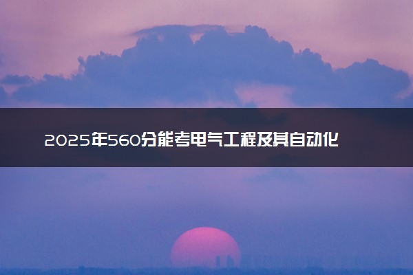 2025年560分能考电气工程及其自动化专业吗 560分电气工程及其自动化专业大学推荐