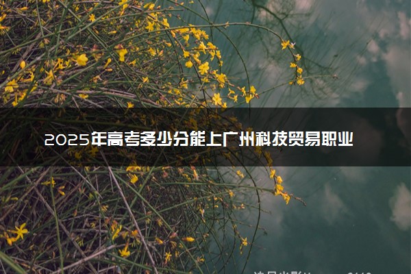 2025年高考多少分能上广州科技贸易职业学院？预测各省份录取分数线（附2024年数据及报考指南）