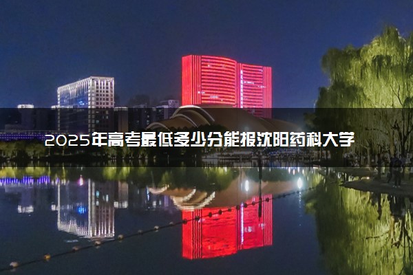 2025年高考最低多少分能报沈阳药科大学？附沈阳药科大学历年录取分数线及位次