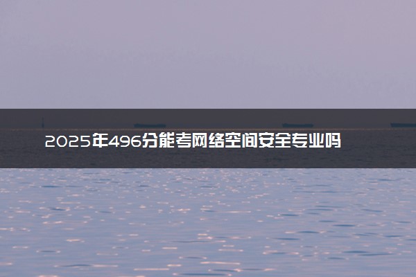2025年496分能考网络空间安全专业吗 496分网络空间安全专业大学推荐