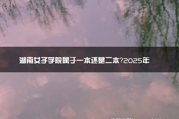 湖南女子学院属于一本还是二本？2025年报考建议及分数线预测