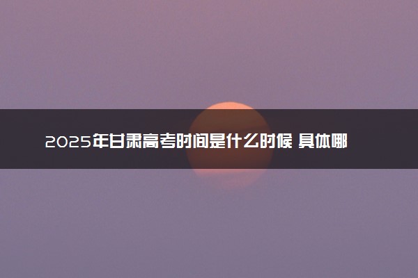 2025年甘肃高考时间是什么时候 具体哪几天考试
