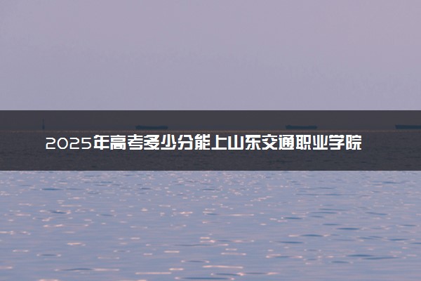 2025年高考多少分能上山东交通职业学院？预测各省份录取分数线（附2024年数据及报考指南）