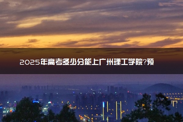 2025年高考多少分能上广州理工学院？预测各省份录取分数线（附2024年数据及报考指南）