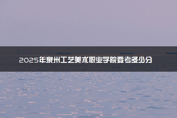2025年泉州工艺美术职业学院要考多少分才能上？历年录取分数线及报考指南（含预测）