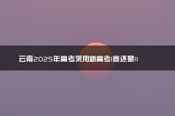 云南2025年高考采用新高考I卷还是II卷 试卷难不难
