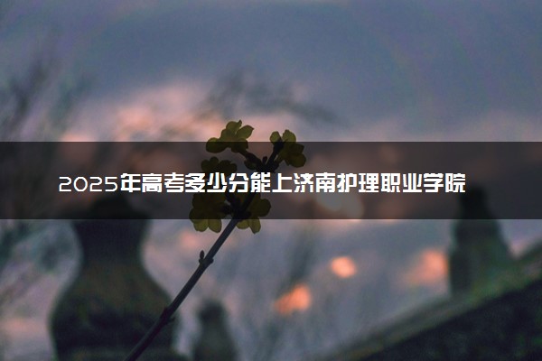 2025年高考多少分能上济南护理职业学院？预测各省份录取分数线（附2024年数据及报考指南）