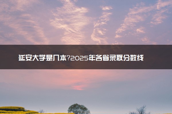 延安大学是几本？2025年各省录取分数线预测及报考建议