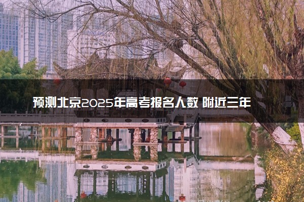 预测北京2025年高考报名人数 附近三年人数统计及分数线