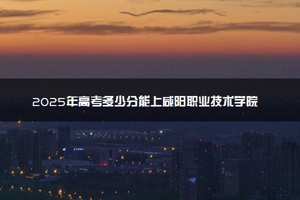 2025年高考多少分能上咸阳职业技术学院？预测各省份录取分数线（附2024年数据及报考指南）