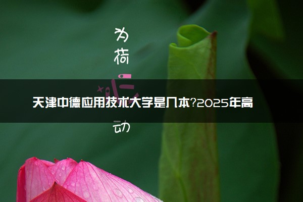 天津中德应用技术大学是几本？2025年高考多少分能上及报考建议