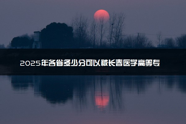 2025年各省多少分可以被长春医学高等专科学校录取？历年录取分数线