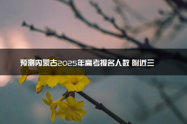 预测内蒙古2025年高考报名人数 附近三年人数统计及分数线