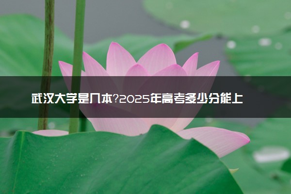 武汉大学是几本？2025年高考多少分能上及报考建议
