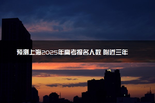 预测上海2025年高考报名人数 附近三年人数统计及分数线