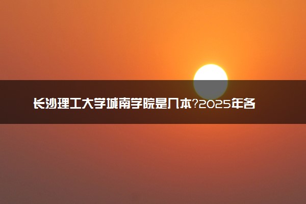 长沙理工大学城南学院是几本？2025年各省录取分数线预测及报考建议