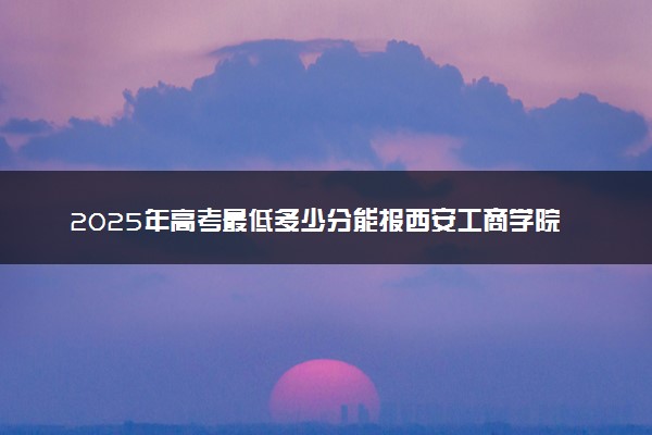 2025年高考最低多少分能报西安工商学院？附西安工商学院历年录取分数线及位次