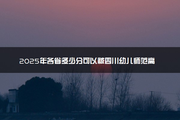 2025年各省多少分可以被四川幼儿师范高等专科学校录取？历年录取分数线