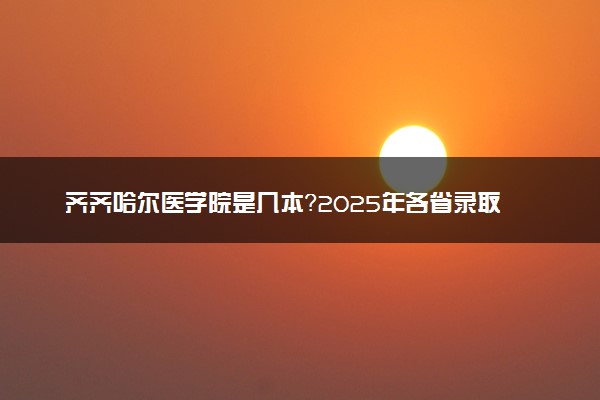 齐齐哈尔医学院是几本？2025年各省录取分数线预测及报考建议