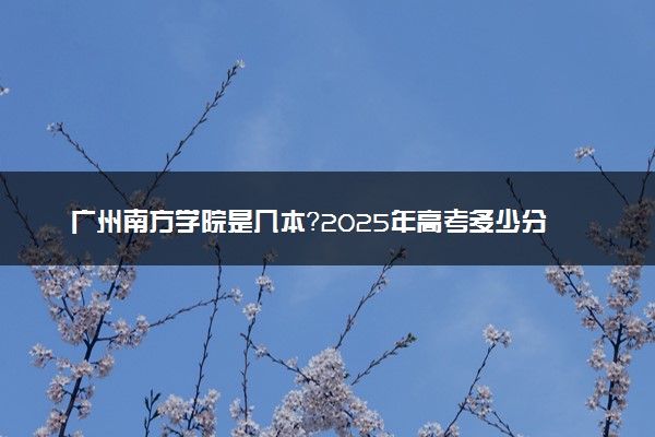 广州南方学院是几本？2025年高考多少分能上及报考建议