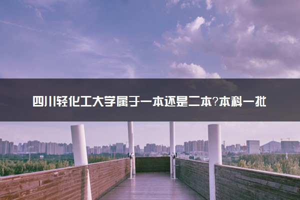 四川轻化工大学属于一本还是二本？本科一批、二批的区别及报考建议