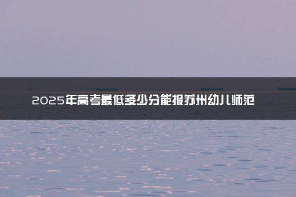 2025年高考最低多少分能报苏州幼儿师范高等专科学校？附苏州幼儿师范高等专科学校历年录取分数线及位次