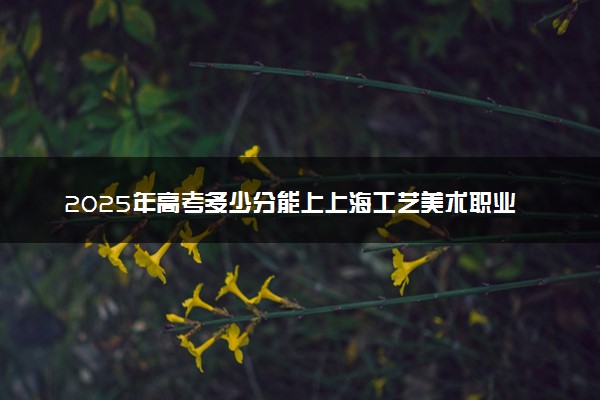 2025年高考多少分能上上海工艺美术职业学院？预测各省份录取分数线（附2024年数据及报考指南）