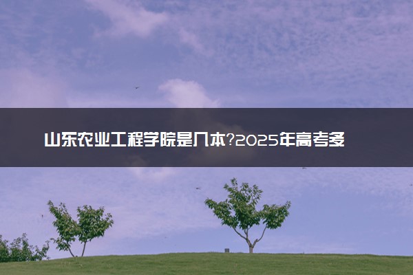 山东农业工程学院是几本？2025年高考多少分能上及报考建议