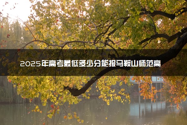 2025年高考最低多少分能报马鞍山师范高等专科学校？附马鞍山师范高等专科学校历年录取分数线及位次