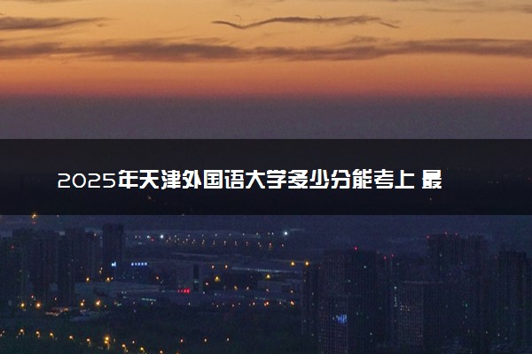 2025年天津外国语大学多少分能考上 最低分及位次
