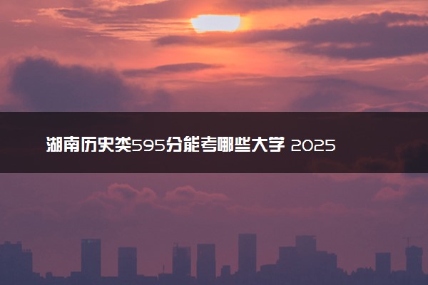湖南历史类595分能考哪些大学 2025考生稳上的大学名单
