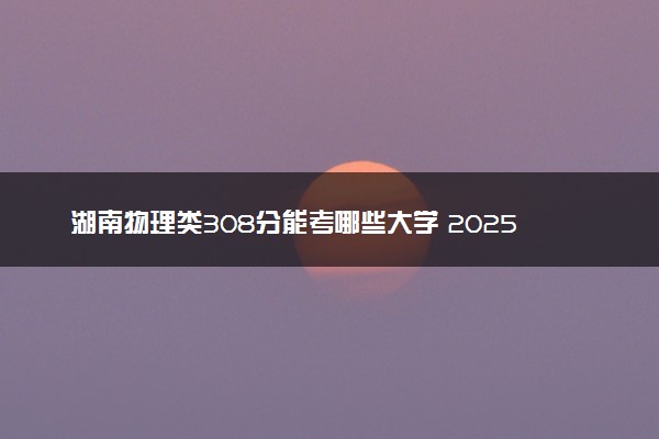 湖南物理类308分能考哪些大学 2025考生稳上的大学名单