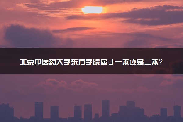 北京中医药大学东方学院属于一本还是二本？2025年报考建议及分数线预测