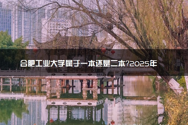 合肥工业大学属于一本还是二本？2025年报考建议及分数线预测
